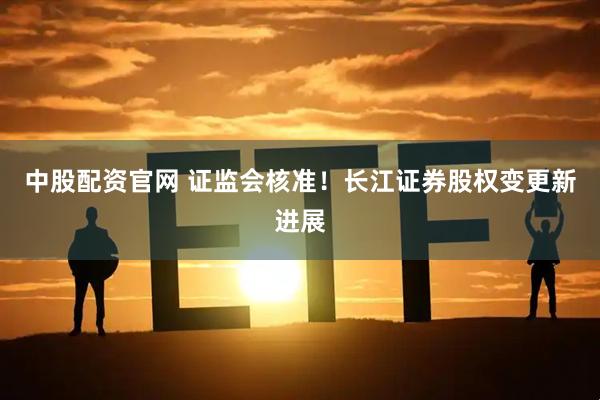 中股配资官网 证监会核准！长江证券股权变更新进展
