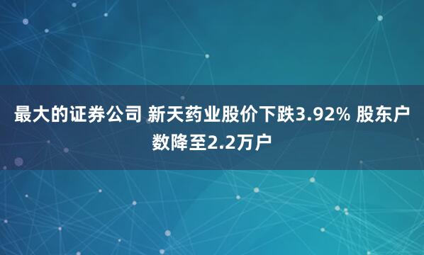 最大的证券公司 新天药业股价下跌3.92% 股东户数降至2.2万户