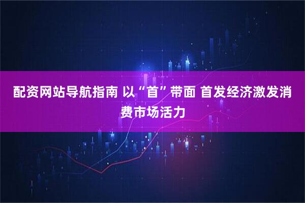 配资网站导航指南 以“首”带面 首发经济激发消费市场活力
