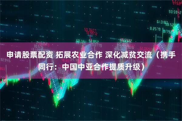 申请股票配资 拓展农业合作 深化减贫交流（携手同行：中国中亚合作提质升级）