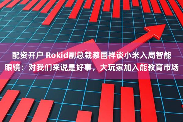 配资开户 Rokid副总裁蔡国祥谈小米入局智能眼镜：对我们来说是好事，大玩家加入能教育市场