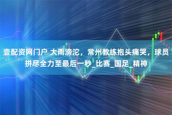 壹配资网门户 大雨滂沱，常州教练抱头痛哭，球员拼尽全力至最后一秒_比赛_国足_精神