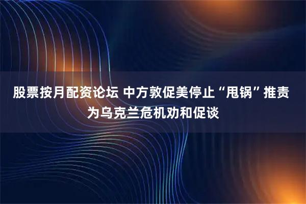 股票按月配资论坛 中方敦促美停止“甩锅”推责 为乌克兰危机劝和促谈