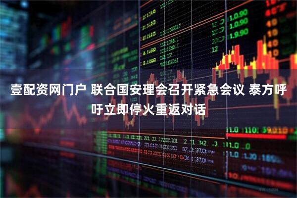 壹配资网门户 联合国安理会召开紧急会议 泰方呼吁立即停火重返对话