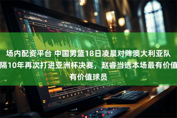 场内配资平台 中国男篮18日凌晨对阵澳大利亚队，时隔10年再次打进亚洲杯决赛，赵睿当选本场最有价值球员