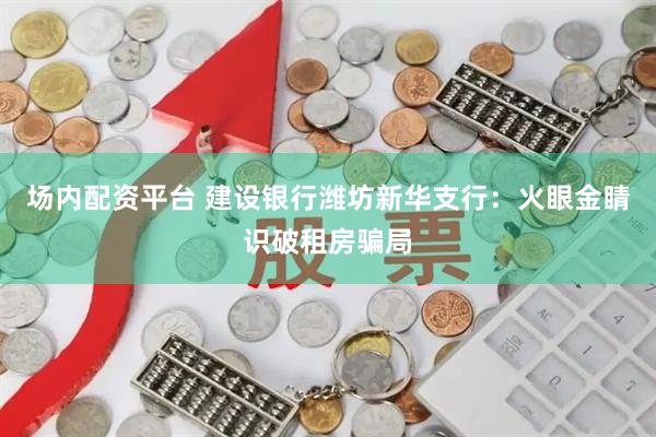 场内配资平台 建设银行潍坊新华支行：火眼金睛识破租房骗局