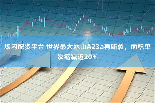 场内配资平台 世界最大冰山A23a再断裂，面积单次缩减近20%