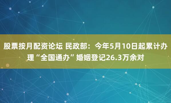 股票按月配资论坛 民政部：今年5月10日起累计办理“全国通办”婚姻登记26.3万余对