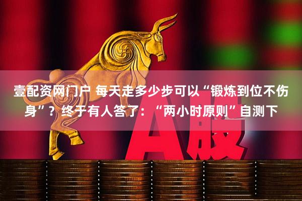 壹配资网门户 每天走多少步可以“锻炼到位不伤身”？终于有人答了：“两小时原则”自测下