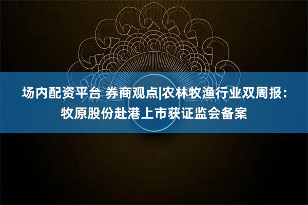 场内配资平台 券商观点|农林牧渔行业双周报：牧原股份赴港上市获证监会备案