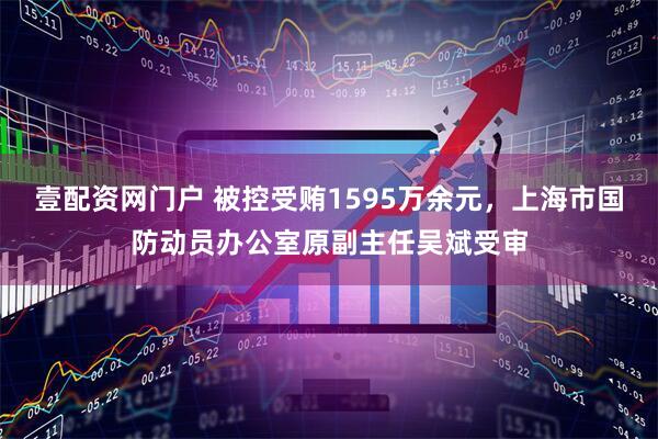 壹配资网门户 被控受贿1595万余元，上海市国防动员办公室原副主任吴斌受审