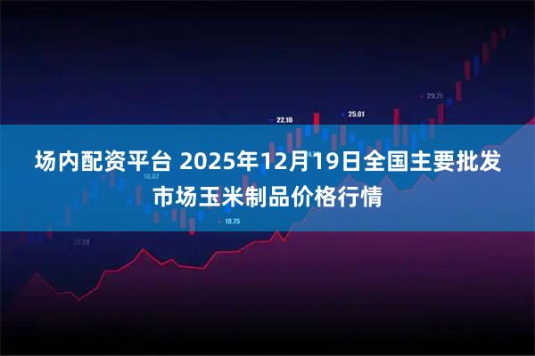 场内配资平台 2025年12月19日全国主要批发市场玉米制品价格行情