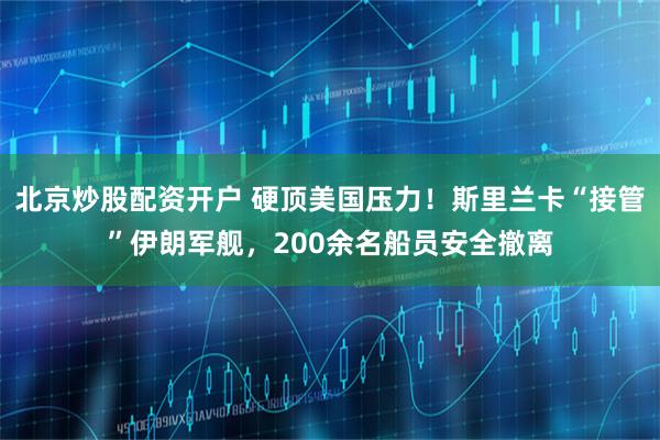 北京炒股配资开户 硬顶美国压力！斯里兰卡“接管”伊朗军舰，200余名船员安全撤离