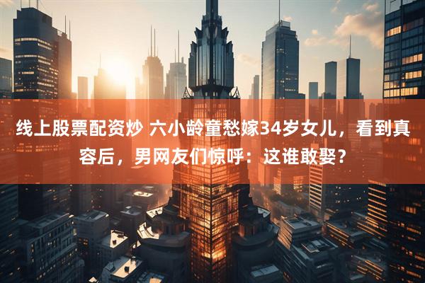 线上股票配资炒 六小龄童愁嫁34岁女儿，看到真容后，男网友们惊呼：这谁敢娶？