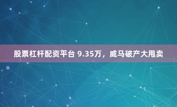 股票杠杆配资平台 9.35万，威马破产大甩卖