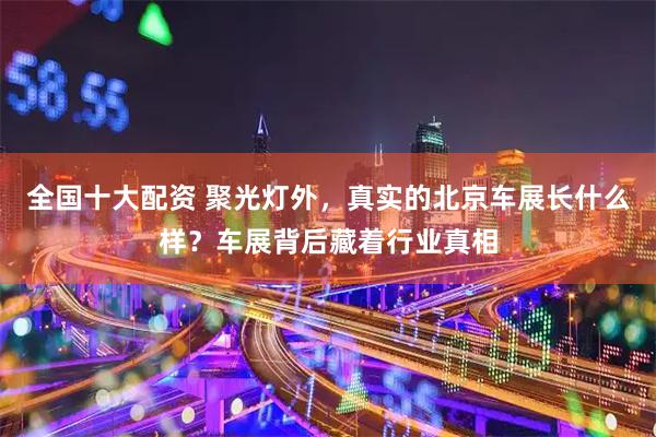 全国十大配资 聚光灯外，真实的北京车展长什么样？车展背后藏着行业真相