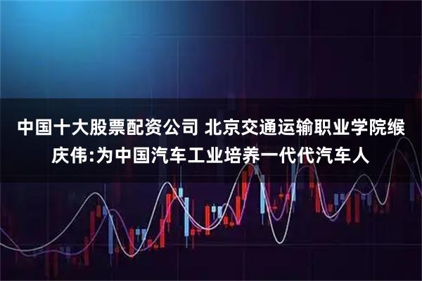 中国十大股票配资公司 北京交通运输职业学院缑庆伟:为中国汽车工业培养一代代汽车人