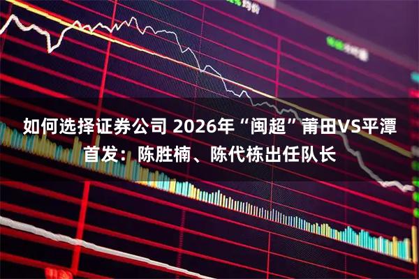 如何选择证券公司 2026年“闽超”莆田VS平潭首发：陈胜楠、陈代栋出任队长