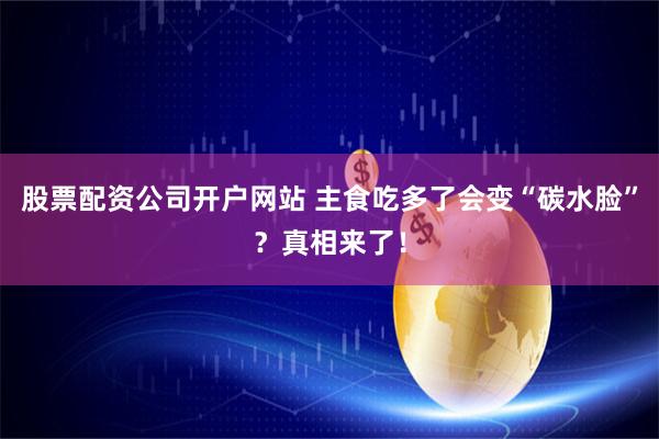 股票配资公司开户网站 主食吃多了会变“碳水脸”？真相来了！
