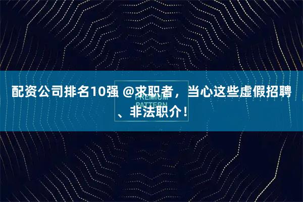 配资公司排名10强 @求职者，当心这些虚假招聘、非法职介！