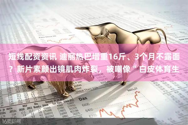 短线配资资讯 迪丽热巴增重16斤、3个月不露面？新片素颜出镜肌肉炸裂，被嘲像＂白皮体育生