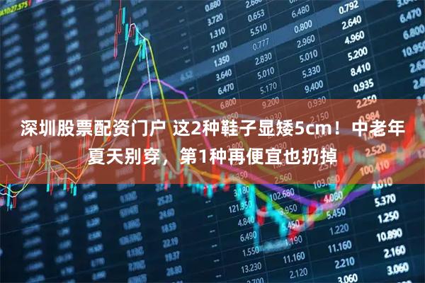 深圳股票配资门户 这2种鞋子显矮5cm！中老年夏天别穿，第1种再便宜也扔掉