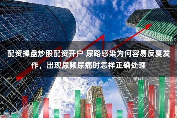 配资操盘炒股配资开户 尿路感染为何容易反复发作，出现尿频尿痛时怎样正确处理