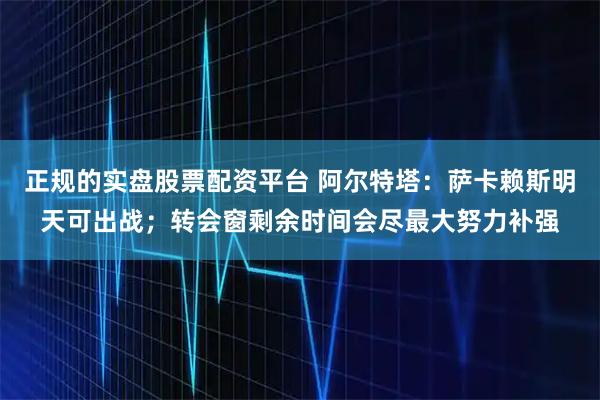 正规的实盘股票配资平台 阿尔特塔：萨卡赖斯明天可出战；转会窗剩余时间会尽最大努力补强