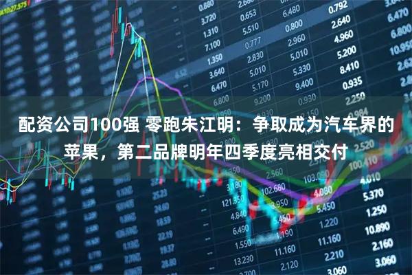 配资公司100强 零跑朱江明：争取成为汽车界的苹果，第二品牌明年四季度亮相交付