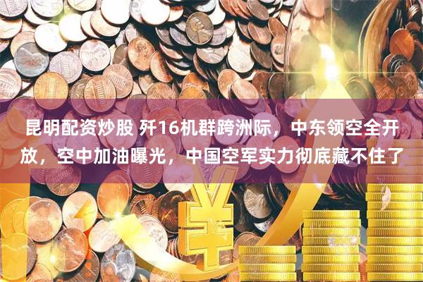昆明配资炒股 歼16机群跨洲际，中东领空全开放，空中加油曝光，中国空军实力彻底藏不住了