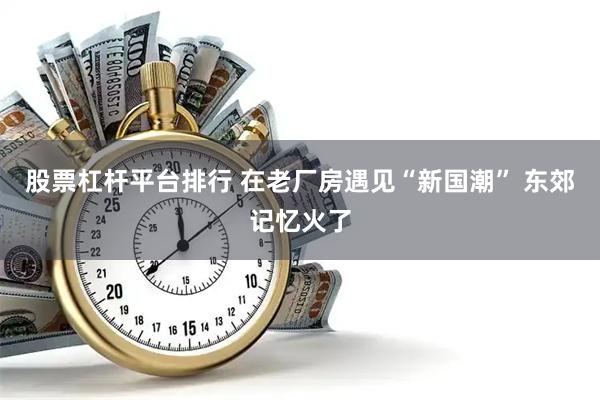 股票杠杆平台排行 在老厂房遇见“新国潮” 东郊记忆火了